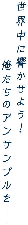 世界中に響かせよう！俺たちのアンサンブルをー
